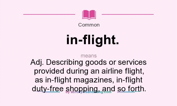 What does in-flight. mean? It stands for Adj. Describing goods or services provided during an airline flight, as in-flight magazines, in-flight duty-free shopping, and so forth.