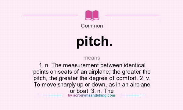 What does pitch. mean? It stands for 1. n. The measurement between identical points on seats of an airplane; the greater the pitch, the greater the degree of comfort. 2. v. To move sharply up or down, as in an airplane or boat. 3. n. The