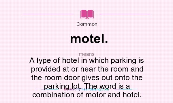 What does motel. mean? It stands for A type of hotel in which parking is provided at or near the room and the room door gives out onto the parking lot. The word is a combination of motor and hotel.