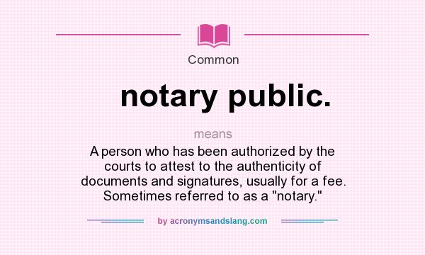 What does notary public. mean? It stands for A person who has been authorized by the courts to attest to the authenticity of documents and signatures, usually for a fee. Sometimes referred to as a 