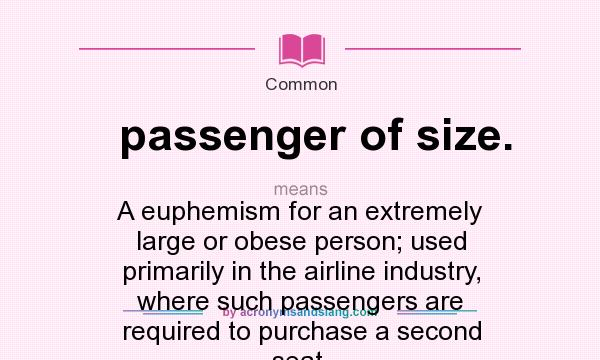 What does passenger of size. mean? It stands for A euphemism for an extremely large or obese person; used primarily in the airline industry, where such passengers are required to purchase a second seat.