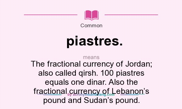 What does piastres. mean? It stands for The fractional currency of Jordan; also called qirsh. 100 piastres equals one dinar. Also the fractional currency of Lebanon’s pound and Sudan’s pound.