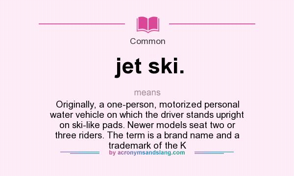 What does jet ski. mean? It stands for Originally, a one-person, motorized personal water vehicle on which the driver stands upright on ski-like pads. Newer models seat two or three riders. The term is a brand name and a trademark of the K