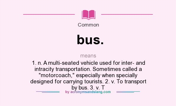 What does bus. mean? It stands for 1. n. A multi-seated vehicle used for inter- and intracity transportation. Sometimes called a motorcoach, especially when specially designed for carrying tourists. 2. v. To transport by bus. 3. v. T
