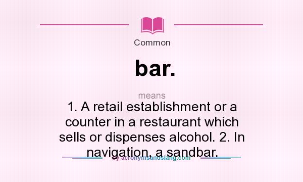 What does bar. mean? It stands for 1. A retail establishment or a counter in a restaurant which sells or dispenses alcohol. 2. In navigation, a sandbar.
