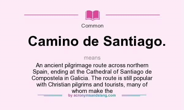 What does Camino de Santiago. mean? It stands for An ancient pilgrimage route across northern Spain, ending at the Cathedral of Santiago de Compostela in Galicia. The route is still popular with Christian pilgrims and tourists, many of whom make the