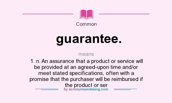 What does guarantee. mean? It stands for 1. n. An assurance that a product or service will be provided at an agreed-upon time and/or meet stated specifications, often with a promise that the purchaser will be reimbursed if the product or ser