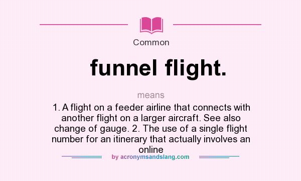 What does funnel flight. mean? It stands for 1. A flight on a feeder airline that connects with another flight on a larger aircraft. See also change of gauge. 2. The use of a single flight number for an itinerary that actually involves an online