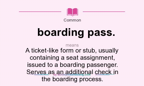 What does boarding pass. mean? It stands for A ticket-like form or stub, usually containing a seat assignment, issued to a boarding passenger. Serves as an additional check in the boarding process.