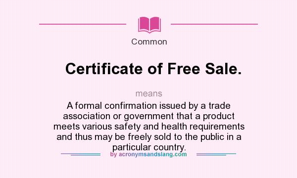 What does Certificate of Free Sale. mean? It stands for A formal confirmation issued by a trade association or government that a product meets various safety and health requirements and thus may be freely sold to the public in a particular country.