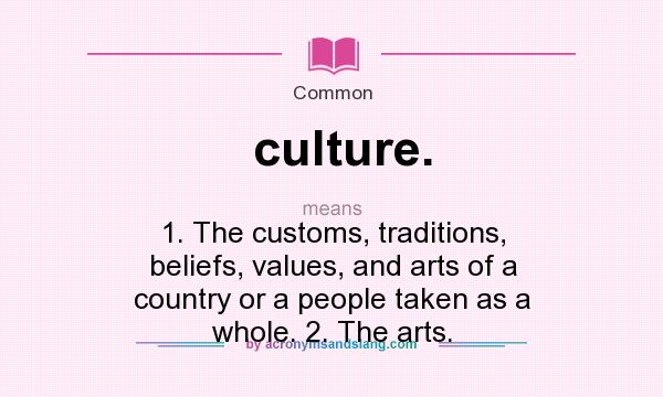What does culture. mean? It stands for 1. The customs, traditions, beliefs, values, and arts of a country or a people taken as a whole. 2. The arts.