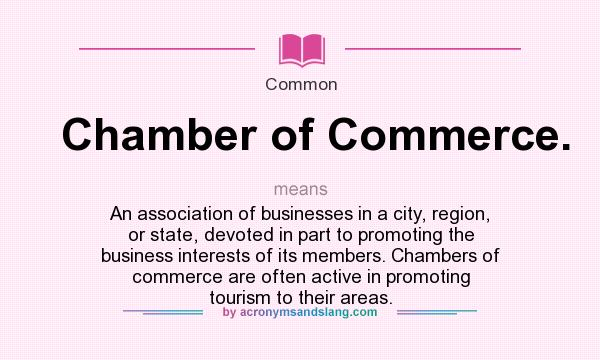 What does Chamber of Commerce. mean? It stands for An association of businesses in a city, region, or state, devoted in part to promoting the business interests of its members. Chambers of commerce are often active in promoting tourism to their areas.