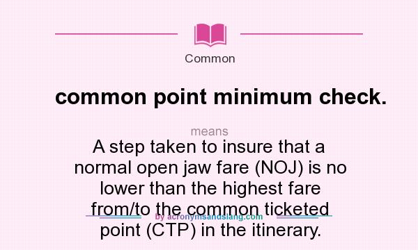 What does common point minimum check. mean? It stands for A step taken to insure that a normal open jaw fare (NOJ) is no lower than the highest fare from/to the common ticketed point (CTP) in the itinerary.