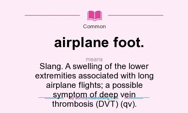 What does airplane foot. mean? It stands for Slang. A swelling of the lower extremities associated with long airplane flights; a possible symptom of deep vein thrombosis (DVT) (qv).
