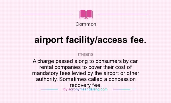 What does airport facility/access fee. mean? It stands for A charge passed along to consumers by car rental companies to cover their cost of mandatory fees levied by the airport or other authority. Sometimes called a concession recovery fee.