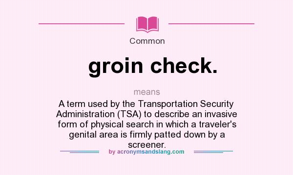 What does groin check. mean? It stands for A term used by the Transportation Security Administration (TSA) to describe an invasive form of physical search in which a traveler`s genital area is firmly patted down by a screener.