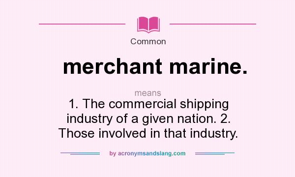 What does merchant marine. mean? It stands for 1. The commercial shipping industry of a given nation. 2. Those involved in that industry.