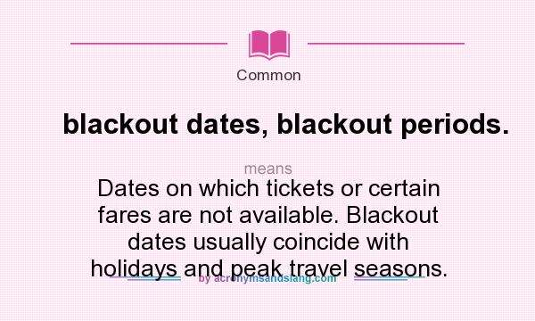 What does blackout dates, blackout periods. mean? It stands for Dates on which tickets or certain fares are not available. Blackout dates usually coincide with holidays and peak travel seasons.