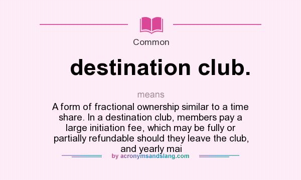 What does destination club. mean? It stands for A form of fractional ownership similar to a time share. In a destination club, members pay a large initiation fee, which may be fully or partially refundable should they leave the club, and yearly mai