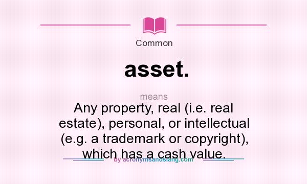 What does asset. mean? It stands for Any property, real (i.e. real estate), personal, or intellectual (e.g. a trademark or copyright), which has a cash value.