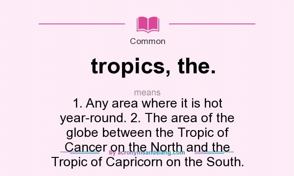 What does tropics, the. mean? It stands for 1. Any area where it is hot year-round. 2. The area of the globe between the Tropic of Cancer on the North and the Tropic of Capricorn on the South.