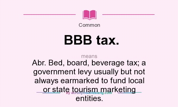 What does BBB tax. mean? It stands for Abr. Bed, board, beverage tax; a government levy usually but not always earmarked to fund local or state tourism marketing entities.