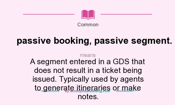 What does passive booking, passive segment. mean? It stands for A segment entered in a GDS that does not result in a ticket being issued. Typically used by agents to generate itineraries or make notes.