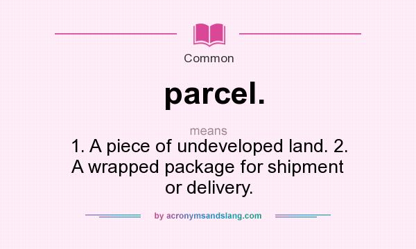 What does parcel. mean? It stands for 1. A piece of undeveloped land. 2. A wrapped package for shipment or delivery.