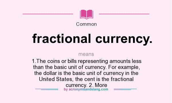 What does fractional currency. mean? It stands for 1.The coins or bills representing amounts less than the basic unit of currency. For example, the dollar is the basic unit of currency in the United States, the cent is the fractional currency. 2. More