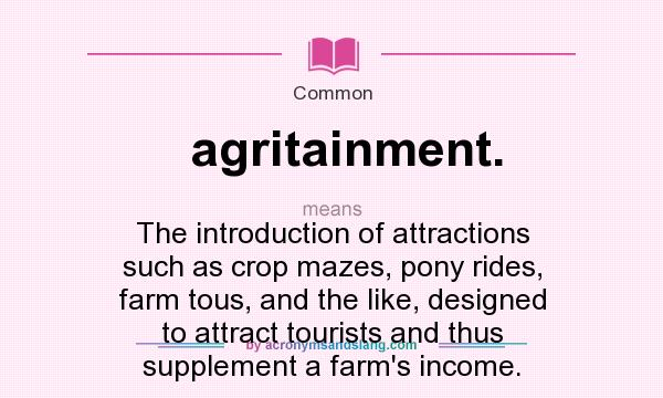 What does agritainment. mean? It stands for The introduction of attractions such as crop mazes, pony rides, farm tous, and the like, designed to attract tourists and thus supplement a farm`s income.