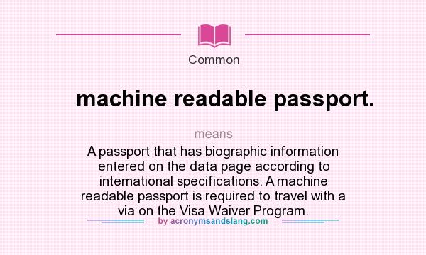 What does machine readable passport. mean? It stands for A passport that has biographic information entered on the data page according to international specifications. A machine readable passport is required to travel with a via on the Visa Waiver Program.
