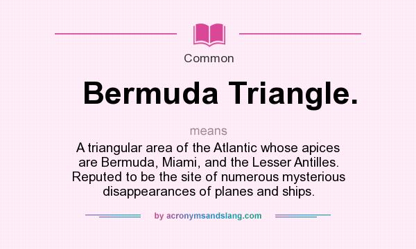 What does Bermuda Triangle. mean? It stands for A triangular area of the Atlantic whose apices are Bermuda, Miami, and the Lesser Antilles. Reputed to be the site of numerous mysterious disappearances of planes and ships.