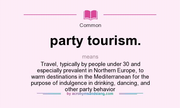 What does party tourism. mean? It stands for Travel, typically by people under 30 and especially prevalent in Northern Europe, to warm destinations in the Mediterranean for the purpose of indulgence in drinking, dancing, and other party behavior