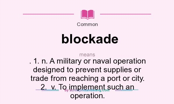 What does blockade mean? It stands for . 1. n. A military or naval operation designed to prevent supplies or trade from reaching a port or city. 2.  v. To implement such an operation.