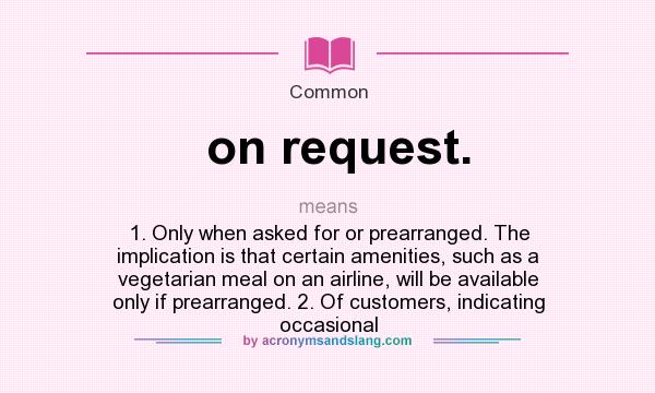 What does on request. mean? It stands for 1. Only when asked for or prearranged. The implication is that certain amenities, such as a vegetarian meal on an airline, will be available only if prearranged. 2. Of customers, indicating occasional