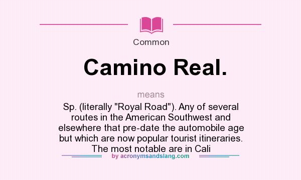 What does Camino Real. mean? It stands for Sp. (literally Royal Road). Any of several routes in the American Southwest and elsewhere that pre-date the automobile age but which are now popular tourist itineraries. The most notable are in Cali