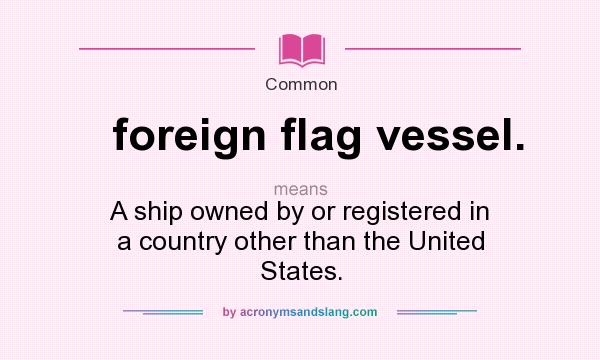 What does foreign flag vessel. mean? It stands for A ship owned by or registered in a country other than the United States.