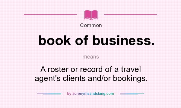 What does book of business. mean? It stands for A roster or record of a travel agent`s clients and/or bookings.