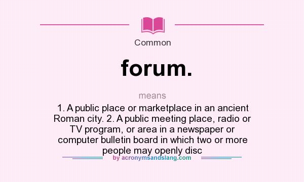 What does forum. mean? It stands for 1. A public place or marketplace in an ancient Roman city. 2. A public meeting place, radio or TV program, or area in a newspaper or computer bulletin board in which two or more people may openly disc
