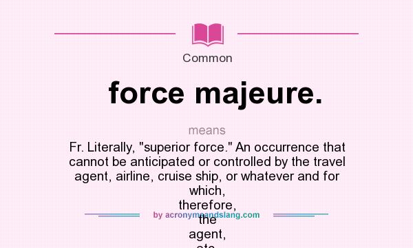 What does force majeure. mean? It stands for Fr. Literally, superior force. An occurrence that cannot be anticipated or controlled by the travel agent, airline, cruise ship, or whatever and for which, therefore, the agent, etc. is not legally
