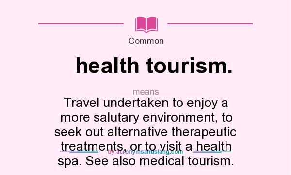 What does health tourism. mean? It stands for Travel undertaken to enjoy a more salutary environment, to seek out alternative therapeutic treatments, or to visit a health spa. See also medical tourism.