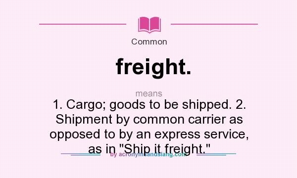 What does freight. mean? It stands for 1. Cargo; goods to be shipped. 2. Shipment by common carrier as opposed to by an express service, as in Ship it freight.