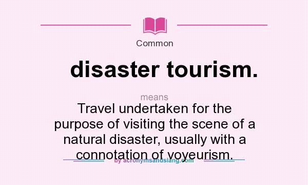 What does disaster tourism. mean? It stands for Travel undertaken for the purpose of visiting the scene of a natural disaster, usually with a connotation of voyeurism.