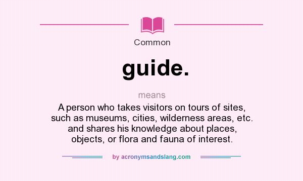 What does guide. mean? It stands for A person who takes visitors on tours of sites, such as museums, cities, wilderness areas, etc. and shares his knowledge about places, objects, or flora and fauna of interest.