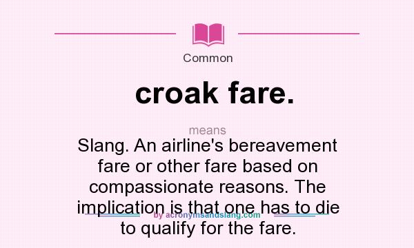What does croak fare. mean? It stands for Slang. An airline`s bereavement fare or other fare based on compassionate reasons. The implication is that one has to die to qualify for the fare.