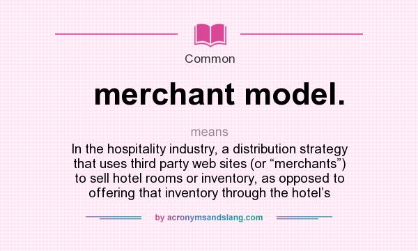 What does merchant model. mean? It stands for In the hospitality industry, a distribution strategy that uses third party web sites (or “merchants”) to sell hotel rooms or inventory, as opposed to offering that inventory through the hotel’s