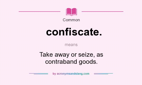 What does confiscate. mean? It stands for Take away or seize, as contraband goods.