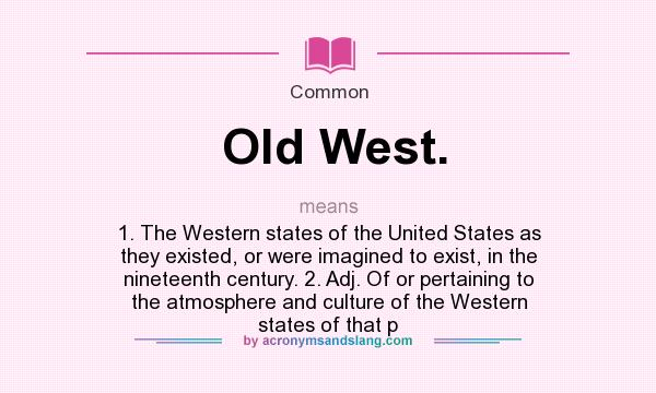What does Old West. mean? It stands for 1. The Western states of the United States as they existed, or were imagined to exist, in the nineteenth century. 2. Adj. Of or pertaining to the atmosphere and culture of the Western states of that p