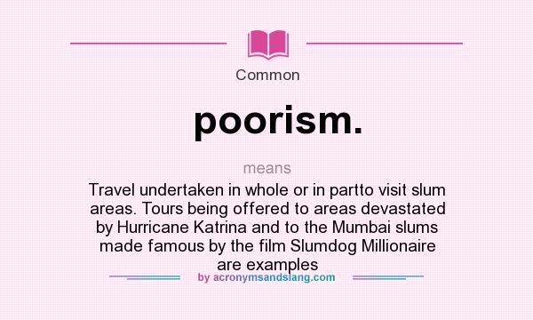 What does poorism. mean? It stands for Travel undertaken in whole or in partto visit slum areas. Tours being offered to areas devastated by Hurricane Katrina and to the Mumbai slums made famous by the film Slumdog Millionaire are examples