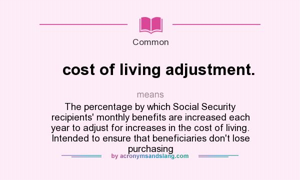 What does cost of living adjustment. mean? It stands for The percentage by which Social Security recipients` monthly benefits are increased each year to adjust for increases in the cost of living. Intended to ensure that beneficiaries don`t lose purchasing